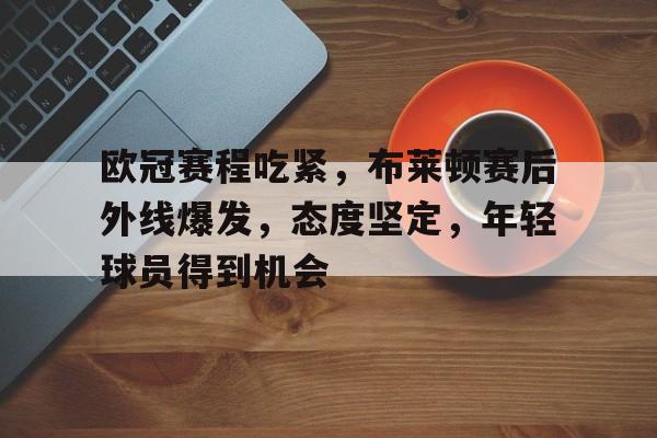 开云-关于欧冠赛程吃紧，布莱顿赛后外线爆发，态度坚定，年轻球员得到机会的信息