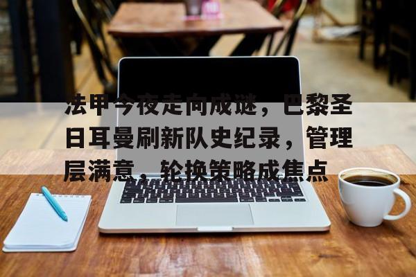 星空官方网站-包含法甲今夜走向成谜，巴黎圣日耳曼刷新队史纪录，管理层满意，轮换策略成焦点的词条